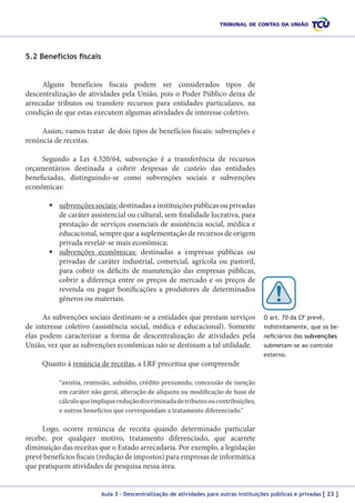 5.2 Benefícios fiscais
Alguns benefícios fiscais podem ser considerados tipos de
descentralização de atividades pela União, pois o Poder Público deixa de
arrecadar tributos ou transfere recursos para entidades particulares, na
condição de que estas executem algumas atividades de interesse coletivo.
Assim, vamos tratar de dois tipos de benefícios fiscais: subvenções e
renúncia de receitas.
Segundo a Lei 4.320/64, subvenção é a transferência de recursos
orçamentários destinada a cobrir despesas de custeio das entidades
beneficiadas, distinguindo-se como subvenções sociais e subvenções
econômicas:
	subvenções sociais: destinadas a instituições públicas ou privadas
de caráter assistencial ou cultural, sem finalidade lucrativa, para
prestação de serviços essenciais de assistência social, médica e
educacional, sempre que a suplementação de recursos de origem
privada revelar-se mais econômica;
	subvenções econômicas: destinadas a empresas públicas ou
privadas de caráter industrial, comercial, agrícola ou pastoril,
para cobrir os déficits de manutenção das empresas públicas,
cobrir a diferença entre os preços de mercado e os preços de
revenda ou pagar bonificações a produtores de determinados
gêneros ou materiais.
As subvenções sociais destinam-se a entidades que prestam serviços
de interesse coletivo (assistência social, médica e educacional). Somente
elas podem caracterizar a forma de descentralização de atividades pela
União, vez que as subvenções econômicas não se destinam a tal utilidade.

O art. 70 da CF prevê,
indistintamente, que os beneficiários das subvenções
submetam-se ao controle
externo.

Quanto à renúncia de receitas, a LRF preceitua que compreende

“anistia, remissão, subsídio, crédito presumido, concessão de isenção
em caráter não geral, alteração de alíquota ou modificação de base de
cálculo que implique redução discriminada de tributos ou contribuições,
e outros benefícios que correspondam a tratamento diferenciado.”

Logo, ocorre renúncia de receita quando determinado particular
recebe, por qualquer motivo, tratamento diferenciado, que acarrete
diminuição das receitas que o Estado arrecadaria. Por exemplo, a legislação
prevê benefícios fiscais (redução de impostos) para empresas de informática
que pratiquem atividades de pesquisa nessa área.
Aula 3 – Descentralização de atividades para outras instituições públicas e privadas [ 23 ]

 