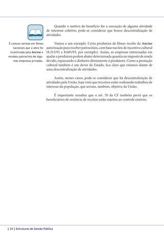 Quando o motivo do benefício for a execução de alguma atividade
de interesse coletivo, pode-se considerar que houve descentralização de
atividades.
É comum vermos em filmes
nacionais que a obra foi
incentivada pela Ancine e
recebeu patrocínio de algumas empresas privadas.

Vamos a um exemplo. Certa produtora de filmes recebe da Ancine
autorização para receber patrocínios, com base nas leis de incentivo cultural
(8.313/91 e 8.685/93, por exemplo). Assim, as empresas interessadas em
ajudar a produtora podem abater determinada quantia no imposto de renda
devido, repassando o dinheiro diretamente à produtora. Como a prestação
cultural também é um dever do Estado, fica claro que estamos diante de
uma descentralização de atividades.
Assim, nesses casos, pode-se considerar que há descentralização de
atividades pela União, haja vista que terceiros estão realizando trabalhos de
interesse da população, que seriam, também, objetivo da União.
É importante ressaltar que o art. 70 da CF também prevê que os
beneficiários de renúncia de receitas estão sujeitos ao controle externo.

[ 24 ] Estruturas de Gestão Pública

 