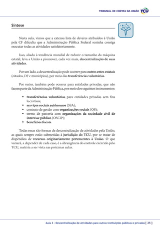 Síntese
Nesta aula, vimos que a extensa lista de deveres atribuídos à União
pela CF dificulta que a Administração Pública Federal sozinha consiga
executar todas as atividades satisfatoriamente.
Isso, aliado à tendência mundial de reduzir o tamanho da máquina
estatal, leva a União a promover, cada vez mais, descentralização de suas
atividades.
Por um lado, a descentralização pode ocorrer para outros entes estatais
(estados, DF e municípios), por meio das transferências voluntárias.
Por outro, também pode ocorrer para entidades privadas, que não
fazem parte da Administração Pública, por meio dos seguintes instrumentos:
	transferências voluntárias para entidades privadas sem fins
lucrativos;
	serviços sociais autônomos (SSA);
	contrato de gestão com organizações sociais (OS);
	termo de parceria com organizações da sociedade civil de
interesse público (OSCIP);
	benefícios fiscais.
Todas essas são formas de descentralização de atividades pela União,
as quais sempre estão submetidas à jurisdição do TCU, por se tratar de
dispêndios de recursos originariamente pertencentes à União. O que
variará, a depender de cada caso, é a abrangência do controle exercido pelo
TCU, matéria a ser vista nas próximas aulas.

Aula 3 – Descentralização de atividades para outras instituições públicas e privadas [ 25 ]

 