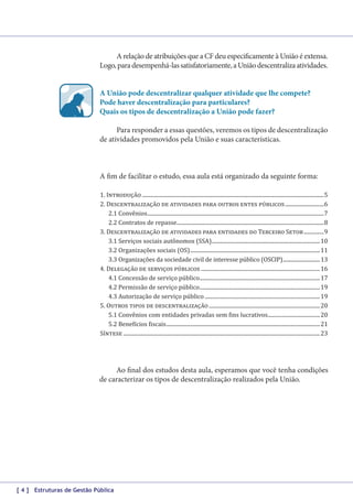 A relação de atribuições que a CF deu especificamente à União é extensa.
Logo, para desempenhá-las satisfatoriamente, a União descentraliza atividades.
A União pode descentralizar qualquer atividade que lhe compete?
Pode haver descentralização para particulares?
Quais os tipos de descentralização a União pode fazer?
Para responder a essas questões, veremos os tipos de descentralização
de atividades promovidos pela União e suas características.

A fim de facilitar o estudo, essa aula está organizado da seguinte forma:

1. Introdução����������������������������������������������������������������������������������������������������������������������������������������5
2. Descentralização de atividades para outros entes públicos�����������������������������6
2.1 Convênios������������������������������������������������������������������������������������������������������������������������������������7
2.2 Contratos de repasse��������������������������������������������������������������������������������������������������������������8
3. Descentralização de atividades para entidades do Terceiro Setor���������������9
3.1 Serviços sociais autônomos (SSA)���������������������������������������������������������������������������������10
3.2 Organizações sociais (OS)�������������������������������������������������������������������������������������������������11
3.3 Organizações da sociedade civil de interesse público (OSCIP)����������������������������� 13
4. Delegação de serviços públicos�����������������������������������������������������������������������������������������16
4.1 Concessão de serviço público������������������������������������������������������������������������������������������17
4.2 Permissão de serviço público������������������������������������������������������������������������������������������19
4.3 Autorização de serviço público��������������������������������������������������������������������������������������19
5. Outros tipos de descentralização�����������������������������������������������������������������������������������20
5.1 Convênios com entidades privadas sem fins lucrativos���������������������������������������20
5.2 Benefícios fiscais�������������������������������������������������������������������������������������������������������������������21
Síntese���������������������������������������������������������������������������������������������������������������������������������������������������23

Ao final dos estudos desta aula, esperamos que você tenha condições
de caracterizar os tipos de descentralização realizados pela União.

[ 4 ] Estruturas de Gestão Pública

 