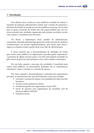 1. Introdução
Nos últimos anos, verifica-se uma tendência mundial de reduzir o
tamanho da máquina administrativa estatal, com o intuito de aumentar a
eficiência do Estado no tocante aos serviços públicos essenciais. Os serviços
para os quais a presença do Estado não seja imprescindível, por sua vez,
serão prestados por entidades organizadas pela própria sociedade, porém
com o apoio e a assistência dos Governos.
No Brasil, a implantação desse modelo de administração,
comumente chamada administração gerencial, ainda necessita de reformas
constitucionais e de normas regulamentadoras, para deixar mais claras e
seguras as relações criadas a partir desse novo tipo de administração.
É nesse contexto que a descentralização de atividades da União
para outros entes públicos ou organizações privadas ganha importância:
a prestação de alguns serviços passa a ser feita pela própria sociedade ou
pelos níveis de governo mais próximos a ela, como estados e municípios.
Por um lado, quando a execução das atividades é transferida para
outros entes públicos, os instrumentos utilizados são as transferências
voluntárias, como o convênio e o contrato de repasse.
Por outro, quando a descentralização é realizada para organizações
privadas, os instrumentos são mais diversificados, como, por exemplo:
	convênio e contrato de repasse com entidades privadas sem fins
lucrativos;
	serviços sociais autônomos (SSA);
	contrato de gestão com organizações sociais (OS);
	termo de parceria com organizações da sociedade civil de
interesse público (OSCIP);
	benefícios fiscais.

Aula 3 – Descentralização de atividades para outras instituições públicas e privadas [ 5 ]

 