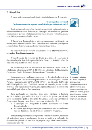 2.1 Convênios
A forma mais comum de transferência voluntária é por meio de convênio.
O que significa convênio?
Quais as normas que regem a transferência por meio de convênio?
Em termos simples, convênio é um compromisso da União de transferir
voluntariamente recursos financeiros a um órgão ou entidade de qualquer
outra esfera de governo estadual, municipal ou do Distrito Federal ou, ainda,
a entidades privadas sem fins lucrativos.
É da essência dos convênios o interesse comum dos participantes na
realização do objeto acordado. É essa coincidência de interesses que legitima
a transferência de recursos previstos no Orçamento da União.
As características que marcam os convênios são o interesse recíproco,
em regime de mútua cooperação.
A transferência de recursos da União por meio de convênios é
disciplinada pela Lei de Responsabilidade Fiscal, Lei 8.666/93 e leis de
diretrizes orçamentárias, entre outras.
As normas específicas são estabelecidas pelo Decreto 6.170, de 25/7/07, e
pela Portaria Interministerial 507, de 24/11/11, dos Ministérios do Planejamento,
Orçamento e Gestão, da Fazenda e do Controle e da Transparência.
Anteriormente, a escolha do convenente era decisão absolutamente a
critério do gestor, fato condenado pela doutrina. Com a edição da recente
Portaria Interministerial CGU/MF/MP 507/2011 e a alteração do Decreto
6.170/2007 pelo Decreto 7.568/2011, tivemos várias evoluções no sentido
de tornar essa escolha mais objetiva, principalmente quando o convenente
for entidade privada sem fins lucrativos.

O interesse recíproco
e a mútua cooperação
distinguem os
convênios dos contratos
administrativos, pois
nestes os interesses das
partes são opostos, já que

Para celebração de convênio com entes públicos, a Portaria
507/2011 definiu que poderá (ou seja, a critério do gestor concedente)
haver chamamento público no Siconv (Sistema de Gestão de Convênios e
Contratos de Repasse), que deverá conter, no mínimo (art. 7º):
•	 a descrição dos programas a serem executados de forma
descentralizada; e
•	 os critérios objetivos para a seleção do convenente ou contratado, com
base nas diretrizes e nos objetivos dos respectivos programas.

a Administração busca a
realização do objeto e a
empresa busca o lucro.

Para celebração com entidades privadas sem fins lucrativos, a Portaria
foi mais rígida com as mudanças e tornou obrigatória a realização de
chamamento público ou concurso de projetos, cujo edital deverá conter,
no mínimo (art. 8º):
Aula 3 – Descentralização de atividades para outras instituições públicas e privadas [ 7 ]

 