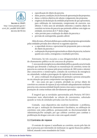 •	
•	
•	
•	

especificação do objeto da parceria;
datas, prazos, condições, local e forma de apresentação das propostas;
datas e critérios objetivos de seleção e julgamento das propostas;
exigência de declaração da entidade proponente de que apresentará,
para celebração do instrumento, comprovante do exercício, nos
últimos 3 (três) anos de atividades referentes à matéria objeto do
convênio ou termo de parceria que pretenda celebrar com órgão ou
entidade, nos termos do § 7º deste artigo;
•	 valor previsto para a realização do objeto da parceria; e
•	 previsão de contrapartida, quando cabível.

Decreto 6.170/07:
http://www.planalto.gov.br/
ccivil_03/_ato2007-2010/2007/
decreto/d6170.htm

Além do mais, a Portaria definiu que a análise das propostas apresentadas
pelas entidades privadas deve observar os seguintes aspectos:
•	 a capacidade técnica e operacional do proponente para a execução
do objeto da parceria; e
•	 a adequação da proposta apresentada ao objeto da parceria, inclusive
quanto aos custos, cronograma e resultados previstos.
Entretanto, há três exceções a essa obrigatoriedade de realização
do chamamento público ou do concurso de projetos:
I - nos casos de emergência ou calamidade pública, quando caracterizada
situação que demande a realização ou manutenção de convênio, termo de
parceria ou contrato de repasse pelo prazo máximo de 180 (cento e oitenta)
dias consecutivos e ininterruptos, contados da ocorrência da emergência
ou calamidade, vedada a prorrogação da vigência do instrumento;
II - para a realização de programas de proteção a pessoas ameaçadas
ou em situação que possa comprometer sua segurança; e
III - nos casos em que o projeto, atividade ou serviço objeto do
convênio ou contrato de repasse já seja realizado adequadamente mediante
parceria com a mesma entidade há pelo menos cinco anos e cujas respectivas
prestações de contas tenham sido devidamente aprovadas.
É inegável que as novidades apresentadas pela Portaria 507/2011
trouxeram mais objetividade na seleção de convenentes, sobretudo
quando se trata de entidades privadas sem fins lucrativos.
Contudo, esses dispositivos não resolvem totalmente o problema,
uma vez que a realização do chamamento é facultativa, na celebração de
convênios com entes públicos, permanecendo na discricionariedade da
Administração.Por exemplo, por que celebrar convênio para combate à
proliferação da dengue com este e não com aquele estado?
2.2 Contratos de repasse
O contrato de repasse é semelhante ao convênio, exceto pelo fato de
que se processa por intermédio de instituição ou agente financeiro público
federal, atuando como mandatário da União.
[ 8 ] Estruturas de Gestão Pública

 