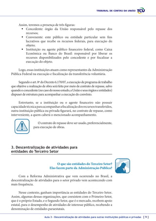 Assim, teremos a presença de três figuras:
	Concedente: órgão da União responsável pelo repasse dos
recursos;
	Convenente: ente público ou entidade particular sem fins
lucrativos que recebe os recursos federais, para execução do
objeto;
	Instituição ou agente público financeiro federal, como Caixa
Econômica ou Banco do Brasil: responsável por liberar os
recursos disponibilizados pelo concedente e por fiscalizar a
execução do objeto.
Logo, essas instituições atuam como representantes da Administração
Pública Federal na execução e fiscalização da transferência voluntária.
Segundo o art. 8º do Decreto 6.170/07, a execução de programa de trabalho
que objetive a realização de obra será feita por meio de contrato de repasse, salvo
quando o concedente (no caso do nosso estudo, a União e seus órgãos e entidades)
dispuser de estrutura para acompanhar a execução do convênio.
Entretanto, se a instituição ou o agente financeiro não possuir
capacidade técnica para acompanhar a fiscalização dos recursos transferidos,
outra instituição pública ou privada figurará, no contrato de repasse, como
interveniente, a quem caberá o mencionado acompanhamento.
O contrato de repasse deve ser usado, preferencialmente,
para execução de obras.

3. Descentralização de atividades para
entidades do Terceiro Setor
O que são entidades do Terceiro Setor?
Elas fazem parte da Administração Pública?
Com a Reforma Administrativa que vem ocorrendo no Brasil, a
descentralização de atividades para o setor privado vem acontecendo com
mais frequência.
Nesse contexto, ganham importância as entidades do Terceiro Setor.
Assim, algumas dessas organizações, que coexistem com o Primeiro Setor,
que é o próprio Estado, e o Segundo Setor, que é o mercado, recebem apoio
estatal, para o desempenho de atividades de interesse público, recebendo a
denominação de entidades paraestatais.
Aula 3 – Descentralização de atividades para outras instituições públicas e privadas [ 9 ]

 