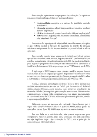 Por exemplo, suponhamos um programa de vacinação. Os aspectos e
processos relacionados poderiam ser assim analisados:
	economicidade: comprou-se a vacina, de qualidade atestada,
mais barata?
	eficiência: as vacinas adquiridas permitiram imunizar um bom
número de pessoas?
	eficácia: o número de pessoas imunizadas foi igual ao planejado?
	efetividade: a população foi realmente imunizada, diminuindo
a incidência da doença?
Certamente, há algum grau de subjetividade na análise desses princípios,
o que poderia suscitar a hipótese de ingerência no mérito da atividade
administrativa (poder de decidir a conveniência e a oportunidade de se adotar
certo ato).
Por exemplo, o gestor pode alegar que é eficiente um lote de vacinas
que permite imunizar 1.000 pessoas, ao passo que o TCU pode entender que
esse lote somente seria eficiente se imunizasse 1.200. De modo semelhante,
para alguns o programa de vacinação teria efetividade se diminuísse a
incidência da doença em 50%, ao passo que para o TCU deveria ser de 70%.
É lógico que o TCU leva em conta estudos e evidências para fazer as
suas análises, mas nada impede que o gestor disponibilize informações sobre
o caso concreto, de modo que as condições façam a percepção do TCU sobre
a efetividade de vacinações passar, naquele caso, de 70% para 50%.
Assim, a primeira constatação que temos é que o TCU não faz suas
análises baseado somente no que ele “acha” que é o correto. O Tribunal
utiliza critérios técnicos, como estudos, casos concretos semelhantes de
outras localidades (outros países, por exemplo), entre outros. Mesmo assim,
o administrador sempre pode comprovar que, para aquele caso concreto,
os critérios técnicos do TCU não podem ser plenamente aplicados, devido
a algumas peculiaridades.
Voltemos, agora, ao exemplo da vacinação. Suponhamos que o
órgão tenha comprado lotes da vacina A por R$ 1.000,00, sendo que há no
mercado a vacina B por R$ 800,00, que age sobre a mesma doença.
Por um lado, se o administrador não possuir argumentos para
comprovar a razão da escolha mais cara, a situação será antieconômica,
ou seja, ilegítima. Aqui, cabe a atuação do TCU, pois o princípio da
economicidade não foi atendido.

[ 10 ] Estruturas de Gestão Pública

 