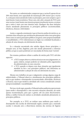 Por outro, se o administrador comprovar que a vacina B, apesar de ser
20% mais barata, tem capacidade de imunização 20% menor que a vacina
A, a situação estará atendendo todos os princípios, pois nem sempre o que é
mais barato é mais econômico. Nesse caso, não cabe a atuação do TCU, pois
uma vacina é mais barata mas imuniza proporcionalmente menos, ao passo
que a outra é mais cara mas imuniza mais. Qualquer das duas situações
estaria atendendo plenamente os princípios públicos (economicidade,
eficiência, eficácia e efetividade).
Assim, a segunda constatação é que só haveria análise de mérito se, ao
constatar duas situações que atendessem plenamente todos esses princípios
(bem como os outros princípios públicos em geral, como proporcionalidade
e razoabilidade), o TCU determinasse ao órgão ou à entidade fiscalizada a
adoção de uma situação, em detrimento da outra.
Se a situação encontrada não satisfaz algum desses princípios, a
situação será, ao fim, ilegítima, pois não atende plenamente o interesse
público, já que as ações poderiam ser executadas de forma mais “correta”.
Em resumo, podemos refutar a análise de mérito pelo TCU sob dois
aspectos:
	o TCU sempre observa critérios técnicos em seus julgamentos, os
quais, todavia, sempre poderão ser afastados pelos argumentos
do administrador, no caso concreto;
	o TCU, quando se depara com duas situações que igualmente
atendem às leis e aos princípios públicos, não determina ao
administrador a adoção de uma em detrimento da outra.
Mesmo nos trabalhos em que o julgamento carrega alguma carga de
subjetividade, o Tribunal observa o atendimento dos princípios públicos,
seja os que medem o desempenho (economicidade, efetividade, eficiência
e eficácia), seja os que medem a atividade sob o senso considerado comum
(proporcionalidade e razoabilidade).
Por isso, via de regra, quando o Tribunal realiza auditorias operacionais
(para medir o desempenho) e não encontra situações absurdas, ele emite
apenas recomendações, para que o gestor, sob seu juízo discricionário,
defina a melhor forma de realizar as atividades atendendo plenamente os
princípios públicos.
Por exemplo, se o TCU, ao realizar uma auditoria para medir o
desempenho das escolas de determinada região, constata que a merenda
escolar é estocada sem a observância mínima das normas de higiene

Aula 5 – Atuação do TCU e sua relação com os Poderes da União [ 11 ]

 