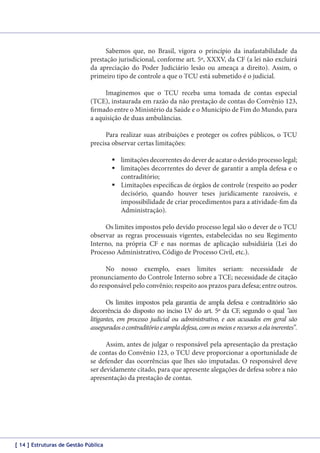 Sabemos que, no Brasil, vigora o princípio da inafastabilidade da
prestação jurisdicional, conforme art. 5º, XXXV, da CF (a lei não excluirá
da apreciação do Poder Judiciário lesão ou ameaça a direito). Assim, o
primeiro tipo de controle a que o TCU está submetido é o judicial.
Imaginemos que o TCU receba uma tomada de contas especial
(TCE), instaurada em razão da não prestação de contas do Convênio 123,
firmado entre o Ministério da Saúde e o Município de Fim do Mundo, para
a aquisição de duas ambulâncias.
Para realizar suas atribuições e proteger os cofres públicos, o TCU
precisa observar certas limitações:
	limitações decorrentes do dever de acatar o devido processo legal;
	limitações decorrentes do dever de garantir a ampla defesa e o
contraditório;
	Limitações específicas de órgãos de controle (respeito ao poder
decisório, quando houver teses juridicamente razoáveis, e
impossibilidade de criar procedimentos para a atividade-fim da
Administração).
Os limites impostos pelo devido processo legal são o dever de o TCU
observar as regras processuais vigentes, estabelecidas no seu Regimento
Interno, na própria CF e nas normas de aplicação subsidiária (Lei do
Processo Administrativo, Código de Processo Civil, etc.).
No nosso exemplo, esses limites seriam: necessidade de
pronunciamento do Controle Interno sobre a TCE; necessidade de citação
do responsável pelo convênio; respeito aos prazos para defesa; entre outros.
Os limites impostos pela garantia de ampla defesa e contraditório são
decorrência do disposto no inciso LV do art. 5º da CF, segundo o qual “aos
litigantes, em processo judicial ou administrativo, e aos acusados em geral são
assegurados o contraditório e ampla defesa, com os meios e recursos a ela inerentes”.
Assim, antes de julgar o responsável pela apresentação da prestação
de contas do Convênio 123, o TCU deve proporcionar a oportunidade de
se defender das ocorrências que lhes são imputadas. O responsável deve
ser devidamente citado, para que apresente alegações de defesa sobre a não
apresentação da prestação de contas.

[ 14 ] Estruturas de Gestão Pública

 
