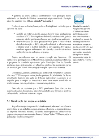 A garantia de ampla defesa e contraditório é um princípio muito
valorizado no Estado de Direito, como o que vigora no Brasil. Exemplo
disso foi a edição, pelo STF, da Súmula Vinculante 3.
Por fim, temos as limitações específicas dos órgãos de controle, que se
dividem em duas:

Súmula Vinculante 3:
Nos processos perante
o Tribunal de Contas

	respeito ao poder decisório, quando houver teses juridicamente
razoáveis: o TCU deve respeitar a decisão do administrador, quando
o assunto não for pacificado e houver teses igualmente aceitáveis;
	impossibilidade de criar procedimentos para a atividade-fim
da Administração: o TCU não pode substituir o administrador
e indicar qual o melhor caminho a ser seguido; deve apenas
conduzir o gestor a observar a lei, cabendo a este decidir sobre a
melhor forma de realizar os seus atos.

da União asseguramse o contraditório e a
ampla defesa quando da
decisão puder resultar
anulação ou revogação
de ato administrativo que
beneficie o interessado,
excetuada a apreciação
da legalidade do ato

Assim, suponhamos que no nosso exemplo do Convênio 123,
verificou-se que os gestores do Ministério da Saúde analisaram devidamente
a proposta de convênio apresentada pelo Município Fim do Mundo,
aceitando que a ambulância a ser adquirida não fosse da marca mais barata
do mercado, por razões técnicas (por exemplo, capacidade interna).

de concessão inicial de
aposentadoria, reforma e
pensão.

Desse modo, como há uma situação justificável, por critérios técnicos,
não cabe TCU impugnar a atuação dos gestores do Ministério. De forma
semelhante, também não cabe ao Tribunal determinar o caminho a ser
seguido, pois a compra da ambulância mais cara estava justificada, de
conformidade com os princípios e normativos públicos.
Esses são os controles que o TCU geralmente deve observar nas
suas fiscalizações. Entretanto, há particularidades que tornam o controle
diferenciado, conforme veremos a seguir.
5.1 Fiscalização das empresas estatais
Suponhamos que um gestor da Caixa Econômica Federal concedeu um
empréstimo a um cidadão comum, mas não observou as normas internas
da empresa relativas à matéria, tais como análise prévia da capacidade de
pagamento por parte do tomador do empréstimo. Teria o TCU competência
para julgar os atos desse gestor?

Aula 5 – Atuação do TCU e sua relação com os Poderes da União [ 15 ]

 