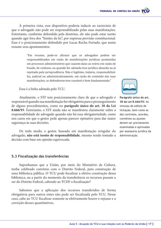 À primeira vista, esse dispositivo poderia induzir ao raciocínio de
que o advogado não pode ser responsabilizado pelas suas manifestações.
Entretanto, conforme defendido pela doutrina, ele não pode estar isento
quando agir fora dos “limites da lei”, por expressa previsão constitucional.
Esse é o posicionamento defendido por Lucas Rocha Furtado, que assim
resume seus apontamentos:
“Em resumo, pode-se afirmar que os advogados podem ser
responsabilizados em razão de manifestações jurídicas produzidas
em processos administrativos que causem dano ao erário em razão de
fraude, de conluios, ou quando for adotada tese jurídica absurda ou já
rejeitada pela jurisprudência. Não é legítimo, todavia, responsabilizálos, judicial ou administrativamente, em razão do conteúdo das suas
manifestações, se defenderem tese razoável e bem fundamentada.”

Essa é a linha adotada pelo TCU.

Atualmente, o STF tem posicionamento claro de que o advogado é
responsável quando sua manifestação for obrigatória para o prosseguimento
de alguns procedimentos, como no parágrafo único do art. 38 da Lei
8.666/93. Entretanto, o STF ainda não se manifestou claramente sobre a
responsabilidade do advogado quando não há essa obrigatoriedade, como
nos casos em que o gestor pede apenas parecer opinativo para dar maior
segurança às suas decisões.

Parágrafo único do art.
38 da Lei 8.666/93: As
minutas de editais de
licitação, bem como as
dos contratos, acordos,
convênios ou ajustes
devem ser previamente
examinadas e aprovadas

De todo modo, o gestor, baseado em manifestação irregular do
advogado, não está isento de responsabilidade, mesmo tendo tomado a
decisão com base em opinião equivocada.

por assessoria jurídica da
Administração.

5.3 Fiscalização das transferências
Suponhamos que a União, por meio do Ministério da Cultura,
tenha celebrado convênio com o Distrito Federal, para construção de
uma biblioteca pública. O TCU pode fiscalizar a efetiva construção dessa
biblioteca, ou a partir do momento da transferência os recursos passam a
ser do Distrito Federal, cabendo ao TCDF a fiscalização?
Sabemos que a aplicação dos recursos transferidos de forma
obrigatória para outros entes não pode ser fiscalizada pelo TCU. Nesse
caso, cabe ao TCU fiscalizar somente se efetivamente houve o repasse e a
correção desses quantitativos.

Aula 5 – Atuação do TCU e sua relação com os Poderes da União [ 17 ]

 