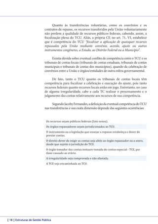 Quanto às transferências voluntárias, como os convênios e os
contratos de repasse, os recursos transferidos pela União voluntariamente
não perdem a qualidade de recursos públicos federais, cabendo, assim, a
fiscalização plena do TCU. Aliás, a própria CF, no art. 71, VI, estabelece
que é competência do TCU “fiscalizar a aplicação de quaisquer recursos
repassados pela União mediante convênio, acordo, ajuste ou outros
instrumentos congêneres, a Estado, ao Distrito Federal ou a Município”.
Existia dúvida sobre eventual conflito de competência entre o TCU e os
tribunais de contas locais (tribunais de contas estaduais, tribunais de contas
municipais e tribunais de contas dos municípios), quando da celebração de
convênios entre a União e órgãos/entidades de outra esfera governamental.
De fato, tanto o TCU quanto os tribunais de contas locais têm
competência para fiscalizar a celebração e execução do ajuste, pois tanto
recursos federais quanto recursos locais estão em jogo. Entretanto, no caso
de alguma irregularidade, cabe a cada TC realizar o processamento e o
julgamento das contas relativamente aos recursos de sua competência.
Segundo Jacoby Fernandes, a definição da eventual competência do TCU
nas transferências e sua exata dimensão depende das seguintes ocorrências:
Os recursos sejam públicos federais (lato sensu).

Os órgãos repassadores sejam jurisdicionados ao TCU.

O instrumento ou a legislação que ensejar o repasse estabeleça o dever de
prestar contas.

O direito-dever de exigir as contas seja afeto ao órgão repassador ou a outro,
desde que sujeito à jurisdição do TCU.
O órgão tomador das contas instaure tomada de contas especial - TCE, por
dano causado ao erário.
A irregularidade seja comprovada e não afastada.
A TCE seja encaminhada ao TCU.

[ 18 ] Estruturas de Gestão Pública

 
