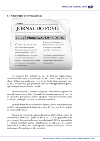 5.4 Fiscalização de obras públicas

TCU VÊ PROBLEMAS EM 14 OBRAS
O Tribunal de Contas da União

Com base nas informações, os
deputados e senadores analisam

(TCU) enviou ao Congresso

as propostas orçamentárias

Nacional, ao longo deste ano, 14

concebidas pelo Executivo.

relatórios apontando casos de
irregularidades graves em obras

Fonte: http://www.jusbrasil.com.

desenvolvidas com recursos

br/noticias/2341283/tcu-aponta-

públicos. Dessas, seis estão incluídas

irregularidades-graves-em-14-

no Programa de Aceleração do

obras-publicas

Crescimento (PAC).

O Congresso tem incluído, nas leis de diretrizes orçamentárias,
dispositivo solicitando a manifestação do TCU sobre a regularidade das
obras públicas financiadas com recursos da União. Nesse contexto, cabe
ao TCU indicar obras que apresentam indícios de irregularidades graves,
opinando pela sua paralisação cautelar.
Desse modo, o TCU orienta o Congresso a determinar a suspensão da
execução orçamentária, física e financeira dos contratos, convênios, parcelas
ou subtrechos questionados, até que o próprio Tribunal se manifeste acerca
da adoção, pelo órgão executor, de medidas saneadoras.
Tal medida tem levantado intensos debates, devido a recomendações
do TCU pela paralisação de obras integrantes do Programa de Aceleração
do Crescimento (PAC).
Prova dessa polêmica é o veto do Presidente da República a partes de
dispositivo da LOA-2010 (Anexo VI da Lei 12.214/2010) que previa corte
de orçamento, fundamentado na recomendação do TCU. Em suas análises
o Tribunal identificou graves irregularidades na aplicação de recursos
destinados à Petrobrás, tais como superfaturamento, sobrepreço, critérios
inadequados de medição e gestão temerária.

Aula 5 – Atuação do TCU e sua relação com os Poderes da União [ 19 ]

 