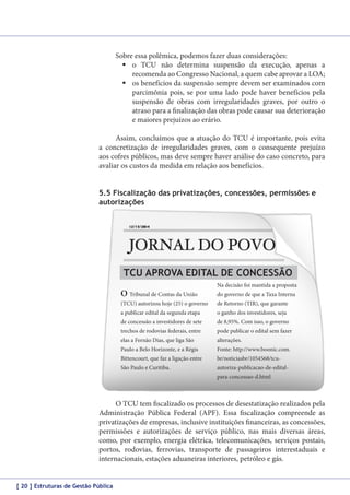 Sobre essa polêmica, podemos fazer duas considerações:
	o TCU não determina suspensão da execução, apenas a
recomenda ao Congresso Nacional, a quem cabe aprovar a LOA;
	os benefícios da suspensão sempre devem ser examinados com
parcimônia pois, se por uma lado pode haver benefícios pela
suspensão de obras com irregularidades graves, por outro o
atraso para a finalização das obras pode causar sua deterioração
e maiores prejuízos ao erário.
Assim, concluímos que a atuação do TCU é importante, pois evita
a concretização de irregularidades graves, com o consequente prejuízo
aos cofres públicos, mas deve sempre haver análise do caso concreto, para
avaliar os custos da medida em relação aos benefícios.
5.5 Fiscalização das privatizações, concessões, permissões e
autorizações

TCU APROVA EDITAL DE CONCESSÃO
O Tribunal de Contas da União

Na decisão foi mantida a proposta
do governo de que a Taxa Interna

(TCU) autorizou hoje (25) o governo

de Retorno (TIR), que garante

a publicar edital da segunda etapa

o ganho dos investidores, seja

de concessão a investidores de sete

de 8,95%. Com isso, o governo

trechos de rodovias federais, entre

pode publicar o edital sem fazer

elas a Fernão Dias, que liga São

alterações.

Paulo a Belo Horizonte, e a Régis

Fonte: http://www.boonic.com.

Bittencourt, que faz a ligação entre

br/noticiasbr/1054568/tcu-

São Paulo e Curitiba.

autoriza-publicacao-de-editalpara-concessao-d.html

O TCU tem fiscalizado os processos de desestatização realizados pela
Administração Pública Federal (APF). Essa fiscalização compreende as
privatizações de empresas, inclusive instituições financeiras, as concessões,
permissões e autorizações de serviço público, nas mais diversas áreas,
como, por exemplo, energia elétrica, telecomunicações, serviços postais,
portos, rodovias, ferrovias, transporte de passageiros interestaduais e
internacionais, estações aduaneiras interiores, petróleo e gás.
[ 20 ] Estruturas de Gestão Pública

 