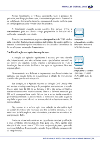 Nessas fiscalizações, o Tribunal acompanha todo o processo de
privatização e delegação de serviços, como o exame preliminar dos estudos
de viabilidade. Acompanha, também, o processo de revisão tarifária, para
os serviços pelos quais se cobram taxas dos usuários.
A fiscalização exercida nessas ocasiões tem caráter prévio e
concomitante, pois atua desde a etapa preparatória da licitação até a
celebração e execução contratuais.
É importante ressaltar que, segundo a jurisprudência do TCU, não lhe
cabe controlar, diretamente, as empresas delegatárias de serviços públicos,
mas sim examinar se o poder concedente está fiscalizando e controlando de
forma adequada a execução dos contratos.

Exemplo da
jurisprudência: Acórdãos
2.692/2008 – Plenário e
2.658/2009 Plenário.

5.6 Fiscalização das agências reguladoras
A atuação das agências reguladoras é marcada por uma elevada
discricionariedade, pois são entidades muito especializadas nas matérias
dos setores que regulam. Assim, segundo a jurisprudência do TCU, a
fiscalização das atividades finalísticas das agências reguladoras dá-se em
segundo plano.

Exemplo da
jurisprudência: Acórdãos

Nesse contexto, se o Tribunal se deparar com atos discricionários das
agências, sua atuação limita-se a recomendar a adoção de providências
consideradas por ele mais adequadas.

1.703/2004, 575/2007
e 1.757/2004, todos do
Plenário.

Por exemplo, se a Agência Nacional de Aviação Civil (Anac) edita
um ato que restringe o embarque de passageiros em aeronaves portando
frascos com mais de 100 ml de líquido, o TCU não deve, a princípio,
realizar determinações sobre o assunto. Mas se o Tribunal entender que
100 ml é uma quantidade muito baixa e que a norma devia aumentá-la,
pode até recomendar à Anac que reveja o normativo, mas cabe à agência
reguladora, que é especializada no assunto, decidir sobre o acatamento da
recomendação.
No entanto, se a agência agir com violação de dispositivo legal
ou deixar de praticar ato vinculado que lhe incumbia executar, o TCU
exerce sua jurisdição plena, determinando as providências necessárias ao
cumprimento da lei.
Assim, se a Anac edita uma norma concedendo eventual gratificação
a seus servidores, sem fundamento legal para isso, estaria agindo com
violação à lei e, nesse caso, o TCU exerce sua jurisdição plena, apurando
responsabilidades e determinando a adoção de providências para correção
da irregularidade.
Aula 5 – Atuação do TCU e sua relação com os Poderes da União [ 21 ]

 