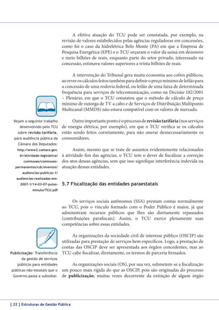 A efetiva atuação do TCU pode ser constatada, por exemplo, na
revisão de valores estabelecidos pelas agências reguladoras em concessões,
como foi o caso da hidrelétrica Belo Monte (PA) em que a Empresa de
Pesquisa Energética (EPE) e o TCU orçaram o valor da usina em dezenove
e meio bilhões de reais, enquanto parte do setor privado, interessado na
concessão, estimava valores superiores a trinta bilhões de reais.
A intervenção do Tribunal gera muita economia aos cofres públicos,
ao rever os cálculos feitos também para definir o preço mínimo de leilão para
a concessão de uma rodovia federal, ou leilão de uma faixa de determinada
frequência para serviços de telecomunicação, como na Decisão 182/2001
– Plenário, em que o TCU constatou que o método de cálculo de preço
mínimo de outorga de TV a cabo e de Serviços de Distribuição Multiponto
Multicanal (MMDS) não estava compatível com os valores de mercado.
Vejam o seguinte trabalho
desenvolvido pelo TCU
sobre revisão tarifária,
para audiência pública da

Outro importante ponto é o processo de revisão tarifária (nos serviços
de energia elétrica, por exemplo), em que o TCU verifica se os cálculos
estão sendo feitos corretamente, para não onerar desnecessariamente os
consumidores.

Câmara dos Deputados:
http://www2.camara.gov.
br/atividade-legislativa/
comissoes/comissoespermanentes/cdc/eventos/

Assim, mesmo que se trate de assuntos evidentemente relacionados
à atividade-fim das agências, o TCU tem o dever de fiscalizar a correção
dos atos dessas agências, sem que isso signifique interferência indevida na
atuação dessas entidades.

audiencias-publicas-1/
audiencias-realizadas-em2007-1/14-03-07-pulso-

5.7 Fiscalização das entidades paraestatais

minuto/TCU.pdf

Os serviços sociais autônomos (SSA) prestam contas normalmente
ao TCU, pois o vínculo formado com o Poder Público é maior, já que
administram recursos públicos que lhes são diretamente repassados
(contribuições parafiscais). Assim, o TCU exerce plenamente suas
competências sobre essas entidades.

Publicização: Transferência

As organizações da sociedade civil de interesse público (OSCIP) são
utilizadas para prestação de serviços bem específicos. Logo, a prestação de
contas das OSCIP deve ser apresentada aos órgãos concedentes, mas ao
TCU cabe fiscalizar, diretamente, os termos de parceria firmados.

da gestão de serviços
públicos para entidades
públicas não-estatais que o
Governo passa a subsidiar.

As organizações sociais (OS), por sua vez, submetem-se a fiscalização
um pouco mais rígida do que as OSCIP, pois são originadas do processo
de publicização, muitas vezes decorrente da extinção de algum órgão

[ 22 ] Estruturas de Gestão Pública

 