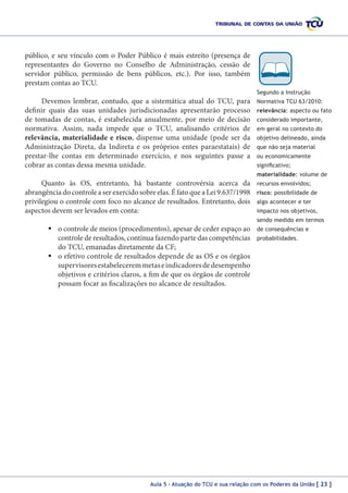 público, e seu vínculo com o Poder Público é mais estreito (presença de
representantes do Governo no Conselho de Administração, cessão de
servidor público, permissão de bens públicos, etc.). Por isso, também
prestam contas ao TCU.
Segundo a Instrução

Devemos lembrar, contudo, que a sistemática atual do TCU, para
definir quais das suas unidades jurisdicionadas apresentarão processo
de tomadas de contas, é estabelecida anualmente, por meio de decisão
normativa. Assim, nada impede que o TCU, analisando critérios de
relevância, materialidade e risco, dispense uma unidade (pode ser da
Administração Direta, da Indireta e os próprios entes paraestatais) de
prestar-lhe contas em determinado exercício, e nos seguintes passe a
cobrar as contas dessa mesma unidade.

Normativa TCU 63/2010:
relevância: aspecto ou fato
considerado importante,
em geral no contexto do
objetivo delineado, ainda
que não seja material
ou economicamente
significativo;
materialidade: volume de

Quanto às OS, entretanto, há bastante controvérsia acerca da
abrangência do controle a ser exercido sobre elas. É fato que a Lei 9.637/1998
privilegiou o controle com foco no alcance de resultados. Entretanto, dois
aspectos devem ser levados em conta:

recursos envolvidos;
risco: possibilidade de
algo acontecer e ter
impacto nos objetivos,
sendo medido em termos

	o controle de meios (procedimentos), apesar de ceder espaço ao
controle de resultados, continua fazendo parte das competências
do TCU, emanadas diretamente da CF;
	o efetivo controle de resultados depende de as OS e os órgãos
supervisores estabelecerem metas e indicadores de desempenho
objetivos e critérios claros, a fim de que os órgãos de controle
possam focar as fiscalizações no alcance de resultados.

de consequências e
probabilidades.

Aula 5 – Atuação do TCU e sua relação com os Poderes da União [ 23 ]

 