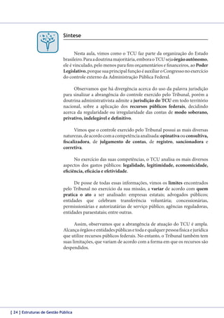 Síntese
Nesta aula, vimos como o TCU faz parte da organização do Estado
brasileiro. Para a doutrina majoritária, embora o TCU seja órgão autônomo,
ele é vinculado, pelo menos para fins orçamentários e financeiros, ao Poder
Legislativo, porque sua principal função é auxiliar o Congresso no exercício
do controle externo da Administração Pública Federal.
Observamos que há divergência acerca do uso da palavra jurisdição
para sinalizar a abrangência do controle exercido pelo Tribunal, porém a
doutrina administrativista admite a jurisdição do TCU em todo território
nacional, sobre a aplicação dos recursos públicos federais, decidindo
acerca da regularidade ou irregularidade das contas de modo soberano,
privativo, indelegável e definitivo.
Vimos que o controle exercido pelo Tribunal possui as mais diversas
naturezas, de acordo com a competência analisada: opinativa ou consultiva,
fiscalizadora, de julgamento de contas, de registro, sancionadora e
corretiva.
No exercício das suas competências, o TCU analisa os mais diversos
aspectos dos gastos públicos: legalidade, legitimidade, economicidade,
eficiência, eficácia e efetividade.
De posse de todas essas informações, vimos os limites encontrados
pelo Tribunal no exercício da sua missão, a variar de acordo com quem
pratica o ato a ser analisado: empresas estatais; advogados públicos;
entidades que celebram transferência voluntária; concessionárias,
permissionárias e autorizatárias de serviço público; agências reguladoras,
entidades paraestatais; entre outras.
Assim, observamos que a abrangência de atuação do TCU é ampla.
Alcança órgãos e entidades públicas e toda e qualquer pessoa física e jurídica
que utilize recursos públicos federais. No entanto, o Tribunal também tem
suas limitações, que variam de acordo com a forma em que os recursos são
despendidos.

[ 24 ] Estruturas de Gestão Pública

 