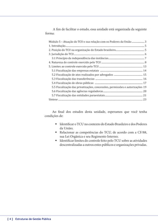A fim de facilitar o estudo, essa unidade está organizada da seguinte
forma:
Módulo 5 – Atuação do TCU e sua relação com os Poderes da União...................... 3
1. Introdução..................................................................................................................................... 5
2. Posição do TCU na organização do Estado brasileiro................................................ 5
3. Jurisdição do TCU....................................................................................................................... 6
3.1 Princípio da independência das instâncias............................................................. 7
4. Natureza do controle exercido pelo TCU......................................................................... 8
5. Limites ao controle exercido pelo TCU.......................................................................... 13
5.1 Fiscalização das empresas estatais ........................................................................ 14
5.2 Fiscalização de atos realizados por advogados ................................................. 15
5.3 Fiscalização das transferências ................................................................................ 16
5.4 Fiscalização de obras públicas ................................................................................. 17
5.5 Fiscalização das privatizações, concessões, permissões e autorizações.19
5.6 Fiscalização das agências reguladoras................................................................... 20
5.7 Fiscalização das entidades paraestatais................................................................ 21
Síntese.............................................................................................................................................. 23

Ao final dos estudos desta unidade, esperamos que você tenha
condições de:
	Identificar o TCU no contexto do Estado Brasileiro e dos Poderes
da União;
	Relacionar as competências do TCU, de acordo com a CF/88,
sua Lei Orgânica e seu Regimento Interno;
	Identificar limites do controle feito pelo TCU sobre as atividades
descentralizadas a outros entes públicos e organizações privadas.

[ 4 ] Estruturas de Gestão Pública

 