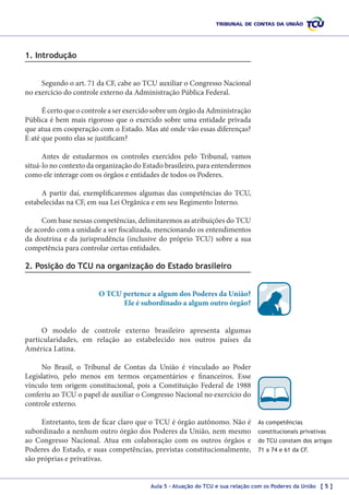 1. Introdução
Segundo o art. 71 da CF, cabe ao TCU auxiliar o Congresso Nacional
no exercício do controle externo da Administração Pública Federal.
É certo que o controle a ser exercido sobre um órgão da Administração
Pública é bem mais rigoroso que o exercido sobre uma entidade privada
que atua em cooperação com o Estado. Mas até onde vão essas diferenças?
E até que ponto elas se justificam?
Antes de estudarmos os controles exercidos pelo Tribunal, vamos
situá-lo no contexto da organização do Estado brasileiro, para entendermos
como ele interage com os órgãos e entidades de todos os Poderes.
A partir daí, exemplificaremos algumas das competências do TCU,
estabelecidas na CF, em sua Lei Orgânica e em seu Regimento Interno.
Com base nessas competências, delimitaremos as atribuições do TCU
de acordo com a unidade a ser fiscalizada, mencionando os entendimentos
da doutrina e da jurisprudência (inclusive do próprio TCU) sobre a sua
competência para controlar certas entidades.

2. Posição do TCU na organização do Estado brasileiro
O TCU pertence a algum dos Poderes da União?
Ele é subordinado a algum outro órgão?
O modelo de controle externo brasileiro apresenta algumas
particularidades, em relação ao estabelecido nos outros países da
América Latina.
No Brasil, o Tribunal de Contas da União é vinculado ao Poder
Legislativo, pelo menos em termos orçamentários e financeiros. Esse
vínculo tem origem constitucional, pois a Constituição Federal de 1988
conferiu ao TCU o papel de auxiliar o Congresso Nacional no exercício do
controle externo.
Entretanto, tem de ficar claro que o TCU é órgão autônomo. Não é
subordinado a nenhum outro órgão dos Poderes da União, nem mesmo
ao Congresso Nacional. Atua em colaboração com os outros órgãos e
Poderes do Estado, e suas competências, previstas constitucionalmente,
são próprias e privativas.

As competências
constitucionais privativas
do TCU constam dos artigos
71 a 74 e 61 da CF.

Aula 5 – Atuação do TCU e sua relação com os Poderes da União [ 5 ]

 