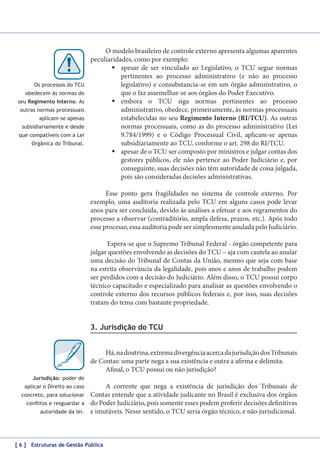 Os processos do TCU
obedecem às normas do
seu Regimento Interno. As
outras normas processuais
aplicam-se apenas
subsidiariamente e desde
que compatíveis com a Lei
Orgânica do Tribunal.

O modelo brasileiro de controle externo apresenta algumas aparentes
peculiaridades, como por exemplo:
	apesar de ser vinculado ao Legislativo, o TCU segue normas
pertinentes ao processo administrativo (e não ao processo
legislativo) e consubstancia-se em um órgão administrativo, o
que o faz assemelhar-se aos órgãos do Poder Executivo.
	embora o TCU siga normas pertinentes ao processo
administrativo, obedece, primeiramente, às normas processuais
estabelecidas no seu Regimento Interno (RI/TCU). As outras
normas processuais, como as do processo administrativo (Lei
9.784/1999) e o Código Processual Civil, aplicam-se apenas
subsidiariamente ao TCU, conforme o art. 298 do RI/TCU.
	apesar de o TCU ser composto por ministros e julgar contas dos
gestores públicos, ele não pertence ao Poder Judiciário e, por
conseguinte, suas decisões não têm autoridade de coisa julgada,
pois são consideradas decisões administrativas.
Esse ponto gera fragilidades no sistema de controle externo. Por
exemplo, uma auditoria realizada pelo TCU em alguns casos pode levar
anos para ser concluída, devido às análises a efetuar e aos regramentos do
processo a observar (contraditório, ampla defesa, prazos, etc.). Após todo
esse processo, essa auditoria pode ser simplesmente anulada pelo Judiciário.
Espera-se que o Supremo Tribunal Federal - órgão competente para
julgar questões envolvendo as decisões do TCU – aja com cautela ao anular
uma decisão do Tribunal de Contas da União, mesmo que seja com base
na estrita observância da legalidade, pois anos e anos de trabalho podem
ser perdidos com a decisão do Judiciário. Além disso, o TCU possui corpo
técnico capacitado e especializado para analisar as questões envolvendo o
controle externo dos recursos públicos federais e, por isso, suas decisões
tratam do tema com bastante propriedade.

3. Jurisdição do TCU
Há, na doutrina, extrema divergência acerca da jurisdição dos Tribunais
de Contas: uma parte nega a sua existência e outra a afirma e delimita.
Afinal, o TCU possui ou não jurisdição?
Jurisdição: poder de
aplicar o Direito ao caso
concreto, para solucionar
conflitos e resguardar a
autoridade da lei.

A corrente que nega a existência de jurisdição dos Tribunais de
Contas entende que a atividade judicante no Brasil é exclusiva dos órgãos
do Poder Judiciário, pois somente esses podem proferir decisões definitivas
e imutáveis. Nesse sentido, o TCU seria órgão técnico, e não jurisdicional.

[ 6 ] Estruturas de Gestão Pública

 