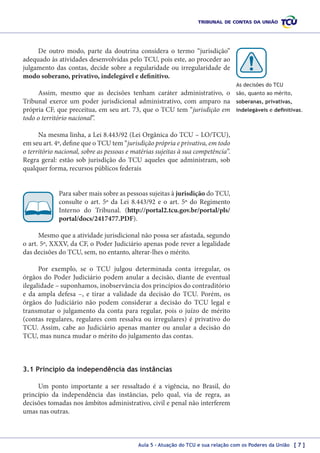 De outro modo, parte da doutrina considera o termo “jurisdição”
adequado às atividades desenvolvidas pelo TCU, pois este, ao proceder ao
julgamento das contas, decide sobre a regularidade ou irregularidade de
modo soberano, privativo, indelegável e definitivo.
As decisões do TCU

Assim, mesmo que as decisões tenham caráter administrativo, o
Tribunal exerce um poder jurisdicional administrativo, com amparo na
própria CF, que preceitua, em seu art. 73, que o TCU tem “jurisdição em
todo o território nacional”.

são, quanto ao mérito,
soberanas, privativas,
indelegáveis e definitivas.

Na mesma linha, a Lei 8.443/92 (Lei Orgânica do TCU – LO/TCU),
em seu art. 4º, define que o TCU tem “jurisdição própria e privativa, em todo
o território nacional, sobre as pessoas e matérias sujeitas à sua competência”.
Regra geral: estão sob jurisdição do TCU aqueles que administram, sob
qualquer forma, recursos públicos federais
Para saber mais sobre as pessoas sujeitas à jurisdição do TCU,
consulte o art. 5º da Lei 8.443/92 e o art. 5º do Regimento
Interno do Tribunal. (http://portal2.tcu.gov.br/portal/pls/
portal/docs/2417477.PDF).
Mesmo que a atividade jurisdicional não possa ser afastada, segundo
o art. 5º, XXXV, da CF, o Poder Judiciário apenas pode rever a legalidade
das decisões do TCU, sem, no entanto, alterar-lhes o mérito.
Por exemplo, se o TCU julgou determinada conta irregular, os
órgãos do Poder Judiciário podem anular a decisão, diante de eventual
ilegalidade – suponhamos, inobservância dos princípios do contraditório
e da ampla defesa  –, e tirar a validade da decisão do TCU. Porém, os
órgãos do Judiciário não podem considerar a decisão do TCU legal e
transmutar o julgamento da conta para regular, pois o juízo de mérito
(contas regulares, regulares com ressalva ou irregulares) é privativo do
TCU. Assim, cabe ao Judiciário apenas manter ou anular a decisão do
TCU, mas nunca mudar o mérito do julgamento das contas.

3.1 Princípio da independência das instâncias
Um ponto importante a ser ressaltado é a vigência, no Brasil, do
princípio da independência das instâncias, pelo qual, via de regra, as
decisões tomadas nos âmbitos administrativo, civil e penal não interferem
umas nas outras.

Aula 5 – Atuação do TCU e sua relação com os Poderes da União [ 7 ]

 
