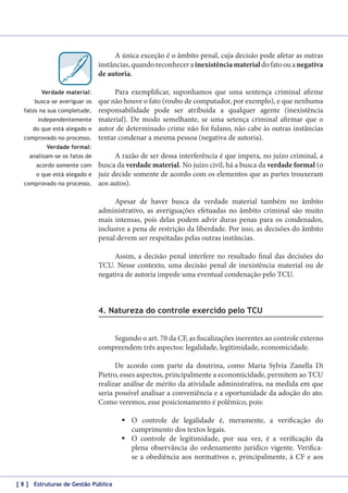 A única exceção é o âmbito penal, cuja decisão pode afetar as outras
instâncias, quando reconhecer a inexistência material do fato ou a negativa
de autoria.
Verdade material:
busca-se averiguar os
fatos na sua completude,
independentemente
do que está alegado e
comprovado no processo.

Para exemplificar, suponhamos que uma sentença criminal afirme
que não houve o fato (roubo de computador, por exemplo), e que nenhuma
responsabilidade pode ser atribuída a qualquer agente (inexistência
material). De modo semelhante, se uma setença criminal afirmar que o
autor de determinado crime não foi fulano, não cabe às outras instâncias
tentar condenar a mesma pessoa (negativa de autoria).

Verdade formal:
analisam-se os fatos de
acordo somente com
o que está alegado e
comprovado no processo.

A razão de ser dessa interferência é que impera, no juízo criminal, a
busca da verdade material. No juízo civil, há a busca da verdade formal (o
juiz decide somente de acordo com os elementos que as partes trouxeram
aos autos).
Apesar de haver busca da verdade material também no âmbito
administrativo, as averiguações efetuadas no âmbito criminal são muito
mais intensas, pois delas podem advir duras penas para os condenados,
inclusive a pena de restrição da liberdade. Por isso, as decisões do âmbito
penal devem ser respeitadas pelas outras instâncias.
Assim, a decisão penal interfere no resultado final das decisões do
TCU. Nesse contexto, uma decisão penal de inexistência material ou de
negativa de autoria impede uma eventual condenação pelo TCU.

4. Natureza do controle exercido pelo TCU
Segundo o art. 70 da CF, as fiscalizações inerentes ao controle externo
compreendem três aspectos: legalidade, legitimidade, economicidade.
De acordo com parte da doutrina, como Maria Sylvia Zanella Di
Pietro, esses aspectos, principalmente a economicidade, permitem ao TCU
realizar análise de mérito da atividade administrativa, na medida em que
seria possível analisar a conveniência e a oportunidade da adoção do ato.
Como veremos, esse posicionamento é polêmico, pois:
	O controle de legalidade é, meramente, a verificação do
cumprimento dos textos legais.
	O controle de legitimidade, por sua vez, é a verificação da
plena observância do ordenamento jurídico vigente. Verificase a obediência aos normativos e, principalmente, à CF e aos
[ 8 ] Estruturas de Gestão Pública

 