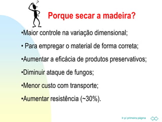 Ir p/ primeira página
Porque secar a madeira?
•Maior controle na variação dimensional;
• Para empregar o material de forma correta;
•Aumentar a eficácia de produtos preservativos;
•Diminuir ataque de fungos;
•Menor custo com transporte;
•Aumentar resistência (~30%).
 