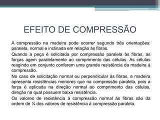 EFEITO DE COMPRESSÃO
A compressão na madeira pode ocorrer segundo três orientações:
paralela, normal e inclinada em relação às fibras.
Quando a peça é solicitada por compressão paralela às fibras, as
forças agem paralelamente ao comprimento das células. As células
reagindo em conjunto conferem uma grande resistência da madeira à
compressão.
No caso de solicitação normal ou perpendicular às fibras, a madeira
apresenta resistências menores que na compressão paralela, pois a
força é aplicada na direção normal ao comprimento das células,
direção na qual possuem baixa resistência.
Os valores de resistência à compressão normal às fibras são da
ordem de ¼ dos valores de resistência à compressão paralela.
 