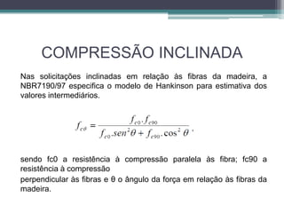 COMPRESSÃO INCLINADA
Nas solicitações inclinadas em relação às fibras da madeira, a
NBR7190/97 especifica o modelo de Hankinson para estimativa dos
valores intermediários.
sendo fc0 a resistência à compressão paralela às fibra; fc90 a
resistência à compressão
perpendicular às fibras e θ o ângulo da força em relação às fibras da
madeira.
 