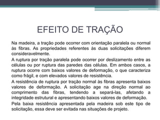 EFEITO DE TRAÇÃO
Na madeira, a tração pode ocorrer com orientação paralela ou normal
às fibras. As propriedades referentes às duas solicitações diferem
consideravelmente.
A ruptura por tração paralela pode ocorrer por deslizamento entre as
células ou por ruptura das paredes das células. Em ambos casos, a
ruptura ocorre com baixos valores de deformação, o que caracteriza
como frágil, e com elevados valores de resistência.
A resistência de ruptura por tração normal às fibras apresenta baixos
valores de deformação. A solicitação age na direção normal ao
comprimento das fibras, tendendo a separá-las, afetando a
integridade estrutural e apresentando baixos valores de deformação.
Pela baixa resistência apresentada pela madeira sob este tipo de
solicitação, essa deve ser evitada nas situações de projeto.
 