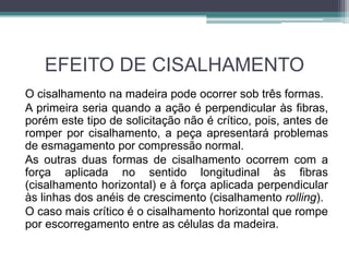 EFEITO DE CISALHAMENTO
O cisalhamento na madeira pode ocorrer sob três formas.
A primeira seria quando a ação é perpendicular às fibras,
porém este tipo de solicitação não é crítico, pois, antes de
romper por cisalhamento, a peça apresentará problemas
de esmagamento por compressão normal.
As outras duas formas de cisalhamento ocorrem com a
força aplicada no sentido longitudinal às fibras
(cisalhamento horizontal) e à força aplicada perpendicular
às linhas dos anéis de crescimento (cisalhamento rolling).
O caso mais crítico é o cisalhamento horizontal que rompe
por escorregamento entre as células da madeira.
 