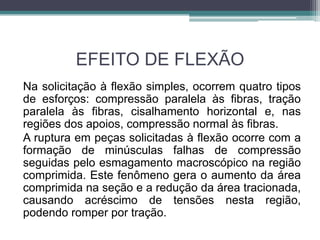 EFEITO DE FLEXÃO
Na solicitação à flexão simples, ocorrem quatro tipos
de esforços: compressão paralela às fibras, tração
paralela às fibras, cisalhamento horizontal e, nas
regiões dos apoios, compressão normal às fibras.
A ruptura em peças solicitadas à flexão ocorre com a
formação de minúsculas falhas de compressão
seguidas pelo esmagamento macroscópico na região
comprimida. Este fenômeno gera o aumento da área
comprimida na seção e a redução da área tracionada,
causando acréscimo de tensões nesta região,
podendo romper por tração.
 