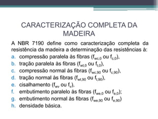 CARACTERIZAÇÃO COMPLETA DA
MADEIRA
A NBR 7190 define como caracterização completa da
resistência da madeira a determinação das resistências à:
a. compressão paralela às fibras (fwc,0 ou fc,0),
b. tração paralela às fibras (fwt,0 ou ft,0),
c. compressão normal às fibras (fwc,90 ou fc,90),
d. tração normal às fibras (fwt,90 ou ft,90),
e. cisalhamento (fwv ou fv),
f. embutimento paralelo às fibras (fwe,0 ou fe,0);
g. embutimento normal às fibras (fwe,90 ou fe,90)
h. densidade básica.
 