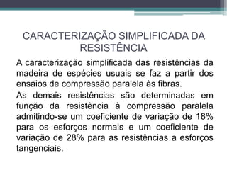 CARACTERIZAÇÃO SIMPLIFICADA DA
RESISTÊNCIA
A caracterização simplificada das resistências da
madeira de espécies usuais se faz a partir dos
ensaios de compressão paralela às fibras.
As demais resistências são determinadas em
função da resistência à compressão paralela
admitindo-se um coeficiente de variação de 18%
para os esforços normais e um coeficiente de
variação de 28% para as resistências a esforços
tangenciais.
 