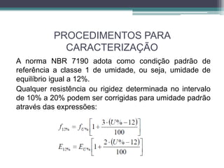 PROCEDIMENTOS PARA
CARACTERIZAÇÃO
A norma NBR 7190 adota como condição padrão de
referência a classe 1 de umidade, ou seja, umidade de
equilíbrio igual a 12%.
Qualquer resistência ou rigidez determinada no intervalo
de 10% a 20% podem ser corrigidas para umidade padrão
através das expressões:
 