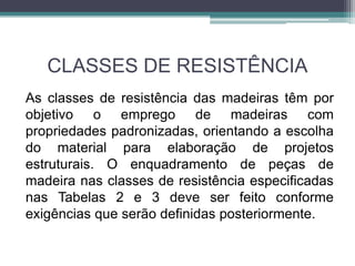 CLASSES DE RESISTÊNCIA
As classes de resistência das madeiras têm por
objetivo o emprego de madeiras com
propriedades padronizadas, orientando a escolha
do material para elaboração de projetos
estruturais. O enquadramento de peças de
madeira nas classes de resistência especificadas
nas Tabelas 2 e 3 deve ser feito conforme
exigências que serão definidas posteriormente.
 