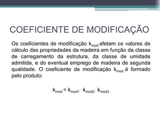 COEFICIENTE DE MODIFICAÇÃO
Os coeficientes de modificação kmod afetam os valores de
cálculo das propriedades da madeira em função da classe
de carregamento da estrutura, da classe de umidade
admitida, e do eventual emprego de madeira de segunda
qualidade. O coeficiente de modificação kmod é formado
pelo produto:
kmod = kmod1
. kmod2
. kmod3
 