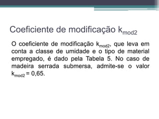 Coeficiente de modificação kmod2
O coeficiente de modificação kmod2, que leva em
conta a classe de umidade e o tipo de material
empregado, é dado pela Tabela 5. No caso de
madeira serrada submersa, admite-se o valor
kmod2 = 0,65.
 