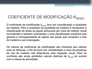 COEFICIENTE DE MODIFICAÇÃO KMOD3
O coeficiente de modificação kmod3 leva em consideração a qualidade
da madeira. Para a avaliação da qualidade da madeira é necessária a
classificação de todas as peças estruturais por meio de método visual
normalizado e também submetidas a uma classificação mecânica que
garanta a homogeneidade da rigidez das peças que compõem o lote
de madeira a ser empregado.
Os valores de coeficiente de modificação são inferiores aos valores
para as folhosas, a fim de levar em consideração o risco da presença
de nós de madeira não detectáveis pela inspeção visual. Para as
coníferas são ainda admitidos valores distintos de kmod3 de acordo
com a classe de densidade.
 