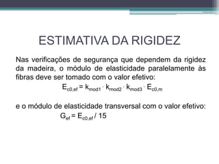 ESTIMATIVA DA RIGIDEZ
Nas verificações de segurança que dependem da rigidez
da madeira, o módulo de elasticidade paralelamente às
fibras deve ser tomado com o valor efetivo:
Ec0,ef = kmod1
. kmod2
. kmod3
. Ec0,m
e o módulo de elasticidade transversal com o valor efetivo:
Gef = Ec0,ef / 15
 