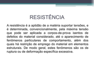 RESISTÊNCIA
A resistência é a aptidão de a matéria suportar tensões, e
é determinada, convencionalmente, pela máxima tensão
que pode ser aplicada a corpos-de-prova isentos de
defeitos do material considerado, até o aparecimento de
fenômenos particulares de comportamento, além dos
quais há restrição de emprego do material em elementos
estruturais. De modo geral, estes fenômenos são os de
ruptura ou de deformação específica excessiva.
 