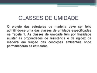 CLASSES DE UMIDADE
O projeto das estruturas de madeira deve ser feito
admitindo-se uma das classes de umidade especificadas
na Tabela 1. As classes de umidade têm por finalidade
ajustar as propriedades de resistência e de rigidez da
madeira em função das condições ambientais onde
permanecerão as estruturas.
 