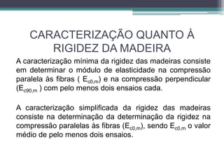 CARACTERIZAÇÃO QUANTO À
RIGIDEZ DA MADEIRA
A caracterização mínima da rigidez das madeiras consiste
em determinar o módulo de elasticidade na compressão
paralela às fibras ( Ec0,m) e na compressão perpendicular
(Ec90,m ) com pelo menos dois ensaios cada.
A caracterização simplificada da rigidez das madeiras
consiste na determinação da determinação da rigidez na
compressão paralelas às fibras (Ec0,m), sendo Ec0,m o valor
médio de pelo menos dois ensaios.
 