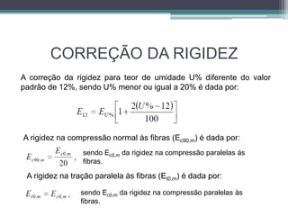 CORREÇÃO DA RIGIDEZ
A correção da rigidez para teor de umidade U% diferente do valor
padrão de 12%, sendo U% menor ou igual a 20% é dada por:
A rigidez na compressão normal às fibras (Ec90,m) é dada por:
sendo Ec0,m da rigidez na compressão paralelas às
fibras.
A rigidez na tração paralela às fibras (Et0,m) é dada por:
sendo Ec0,m da rigidez na compressão paralelas às
fibras.
 