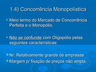  Meio termo do Mercado de ConcorrênciaMeio termo do Mercado de Concorrência
Perfeita e o Monopólio.Perfeita e o Monopólio.
 Não se confundeNão se confunde com Oligopólio pelascom Oligopólio pelas
seguintes características:seguintes características:
 Nr. Relativamente grande de empresasNr. Relativamente grande de empresas
 Margem p/ fixação de preços não ampla.Margem p/ fixação de preços não ampla.
1.4) Concorrência Monopolística1.4) Concorrência Monopolística
 