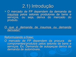 2.1) Introdução2.1) Introdução
 O mercado de FP dependem da demanda deO mercado de FP dependem da demanda de
insumosinsumos pelos setores produtores de bens epelos setores produtores de bens e
serviços, ou seja, deriva do mercado doserviços, ou seja, deriva do mercado do
produto.produto.
O que é demanda de insumos ou demandaO que é demanda de insumos ou demanda
derivada?derivada?
Reformulando a frase;Reformulando a frase;
O mercado de FP dependem da procura deO mercado de FP dependem da procura de
componentes/produtos pelos setores de bens ecomponentes/produtos pelos setores de bens e
serviços. Ex. Demanda de autopeças deriva daserviços. Ex. Demanda de autopeças deriva da
demanda de automóveis.demanda de automóveis.
 