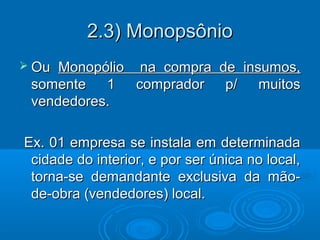 2.3) Monopsônio2.3) Monopsônio
 OuOu Monopólio na compra de insumos,Monopólio na compra de insumos,
somente 1 comprador p/ muitossomente 1 comprador p/ muitos
vendedores.vendedores.
Ex. 01 empresa se instala em determinadaEx. 01 empresa se instala em determinada
cidade do interior, e por ser única no local,cidade do interior, e por ser única no local,
torna-se demandante exclusiva da mão-torna-se demandante exclusiva da mão-
de-obra (vendedores) local.de-obra (vendedores) local.
 