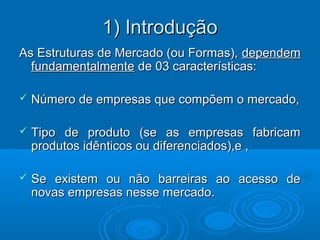 1) Introdução1) Introdução
As Estruturas de Mercado (ou Formas),As Estruturas de Mercado (ou Formas), dependemdependem
fundamentalmentefundamentalmente de 03 características:de 03 características:
 Número de empresas que compõem o mercado,Número de empresas que compõem o mercado,
 Tipo de produto (se as empresas fabricamTipo de produto (se as empresas fabricam
produtos idênticos ou diferenciados),e ,produtos idênticos ou diferenciados),e ,
 Se existem ou não barreiras ao acesso deSe existem ou não barreiras ao acesso de
novas empresas nesse mercado.novas empresas nesse mercado.
 