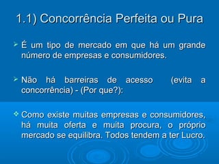 1.1) Concorrência Perfeita ou Pura1.1) Concorrência Perfeita ou Pura
 É um tipo de mercado em que há um grandeÉ um tipo de mercado em que há um grande
número de empresas e consumidores.número de empresas e consumidores.
 Não há barreiras de acesso (evita aNão há barreiras de acesso (evita a
concorrência) - (Por que?):concorrência) - (Por que?):
 Como existe muitas empresas e consumidores,Como existe muitas empresas e consumidores,
há muita oferta e muita procura, o própriohá muita oferta e muita procura, o próprio
mercado se equilibra. Todos tendem a ter Lucro.mercado se equilibra. Todos tendem a ter Lucro.
 