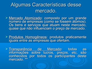 Algumas Características desseAlgumas Características desse
mercado.mercado.
 Mercado AtomizadoMercado Atomizado: composto por um grande: composto por um grande
número de empresas (como se fossem átomos).número de empresas (como se fossem átomos).
Os bens e serviços que atuam neste mercado,Os bens e serviços que atuam neste mercado,
quase que não influenciam o preço de mercado.quase que não influenciam o preço de mercado.
 Produtos HomogêneosProdutos Homogêneos: produtos praticamente: produtos praticamente
iguais entre as empresas que ofertam.iguais entre as empresas que ofertam.
 Transparência de MercadoTransparência de Mercado: todas as: todas as
informações sobre lucros, preços, etc, sãoinformações sobre lucros, preços, etc, são
conhecidos por todos os participantes desteconhecidos por todos os participantes deste
mercado. **mercado. **
 