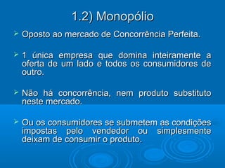 1.2) Monopólio1.2) Monopólio
 Oposto ao mercado de Concorrência Perfeita.Oposto ao mercado de Concorrência Perfeita.
 1 única empresa que domina inteiramente a1 única empresa que domina inteiramente a
oferta de um lado e todos os consumidores deoferta de um lado e todos os consumidores de
outro.outro.
 Não há concorrência, nem produto substitutoNão há concorrência, nem produto substituto
neste mercado.neste mercado.
 Ou os consumidores se submetem as condiçõesOu os consumidores se submetem as condições
impostas pelo vendedor ou simplesmenteimpostas pelo vendedor ou simplesmente
deixam de consumir o produto.deixam de consumir o produto.
 